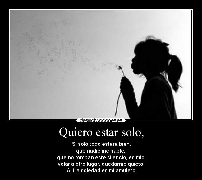 Quiero estar solo, - Si solo todo estara bien,
que nadie me hable, 
que no rompan este silencio, es mio,
volar a otro lugar, quedarme quieto.
Alli la soledad es mi amuleto