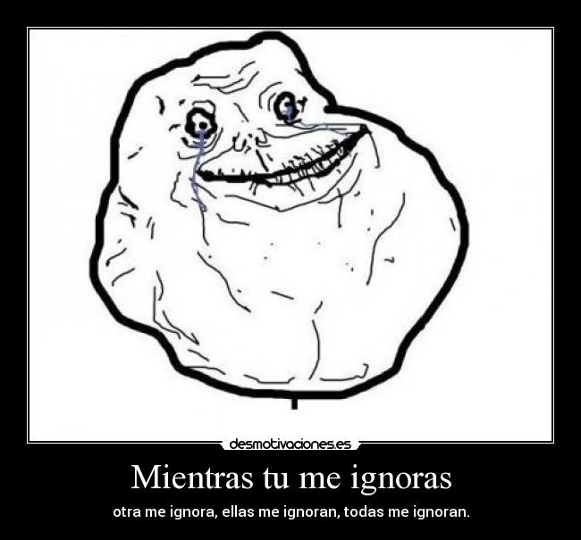 Mientras tu me ignoras - otra me ignora, ellas me ignoran, todas me ignoran.