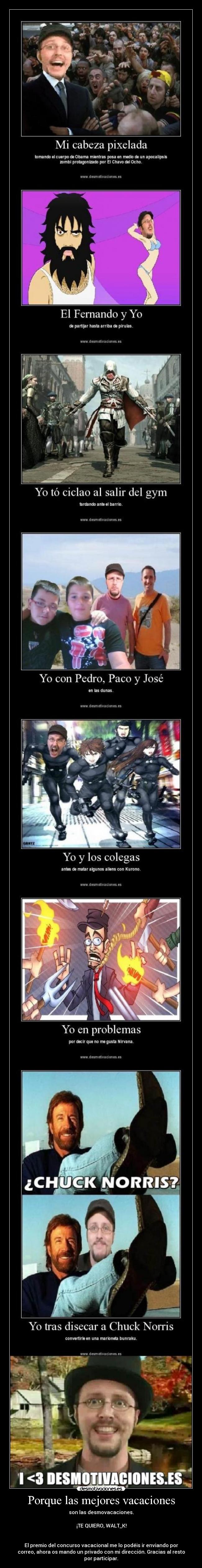 Porque las mejores vacaciones - son las desmovacaciones.

♥♥♥ ¡TE QUIERO, WALT_K! ♥♥♥


El premio del concurso vacacional me lo podéis ir enviando por
correo, ahora os mando un privado con mi dirección. Gracias al resto
por participar.