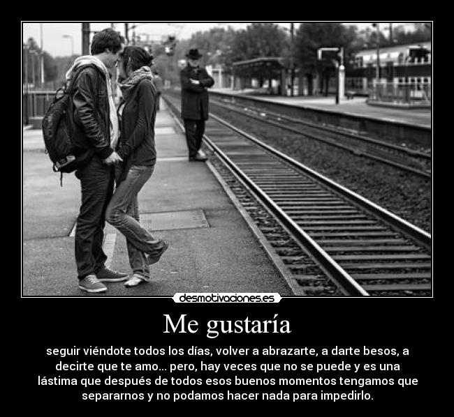Me gustaría - seguir viéndote todos los días, volver a abrazarte, a darte besos, a
decirte que te amo... pero, hay veces que no se puede y es una
lástima que después de todos esos buenos momentos tengamos que
separarnos y no podamos hacer nada para impedirlo.