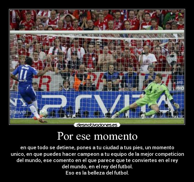 Por ese momento - en que todo se detiene, pones a tu ciudad a tus pies, un momento
unico, en que puedes hacer campeon a tu equipo de la mejor competicion
del mundo, ese comento en el que parece que te conviertes en el rey
del mundo, en el rey del futbol.
Eso es la belleza del futbol.