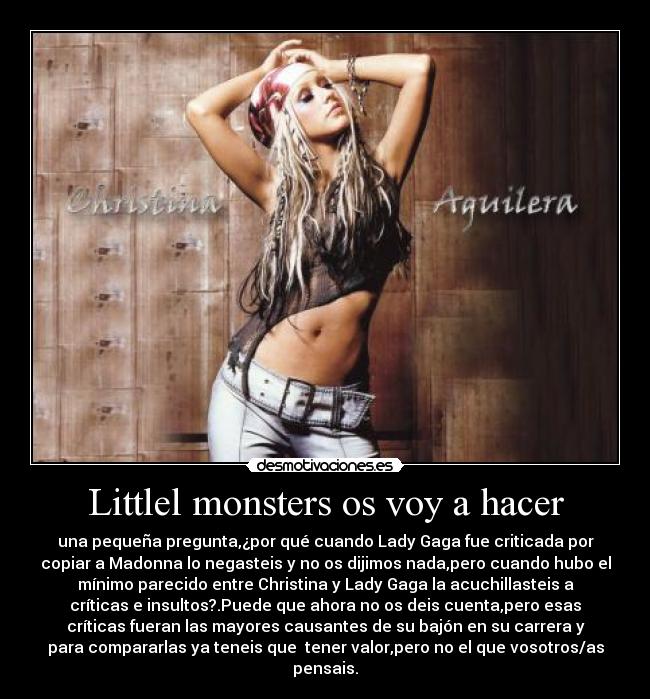Littlel monsters os voy a hacer - una pequeña pregunta,¿por qué cuando Lady Gaga fue criticada por
copiar a Madonna lo negasteis y no os dijimos nada,pero cuando hubo el
mínimo parecido entre Christina y Lady Gaga la acuchillasteis a
críticas e insultos?.Puede que ahora no os deis cuenta,pero esas
críticas fueran las mayores causantes de su bajón en su carrera y
para compararlas ya teneis que tener valor,pero no el que vosotros/as
pensais.