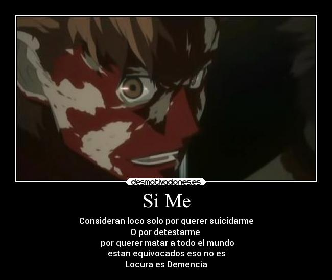 Si Me - Consideran loco solo por querer suicidarme
O por detestarme 
 por querer matar a todo el mundo
estan equivocados eso no es
Locura es Demencia