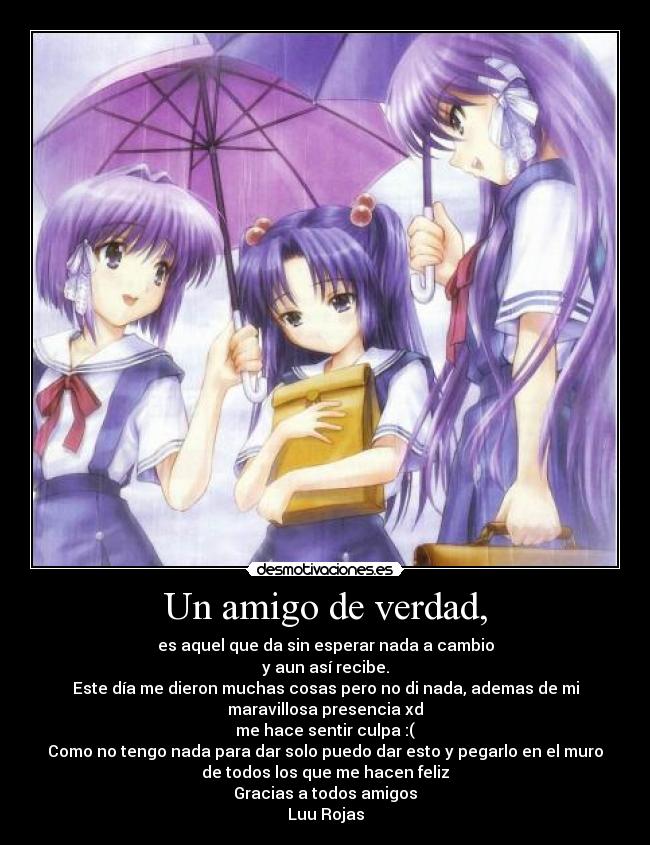 Un amigo de verdad, - es aquel que da sin esperar nada a cambio
y aun así recibe.
Este día me dieron muchas cosas pero no di nada, ademas de mi
maravillosa presencia xd
me hace sentir culpa :(
Como no tengo nada para dar solo puedo dar esto y pegarlo en el muro
de todos los que me hacen feliz
Gracias a todos amigos
Luu Rojas