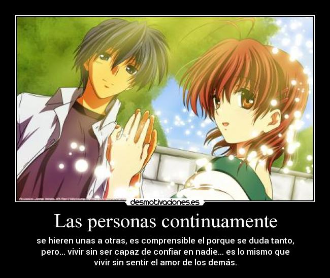 Las personas continuamente - se hieren unas a otras, es comprensible el porque se duda tanto,
pero... vivir sin ser capaz de confiar en nadie... es lo mismo que
vivir sin sentir el amor de los demás.