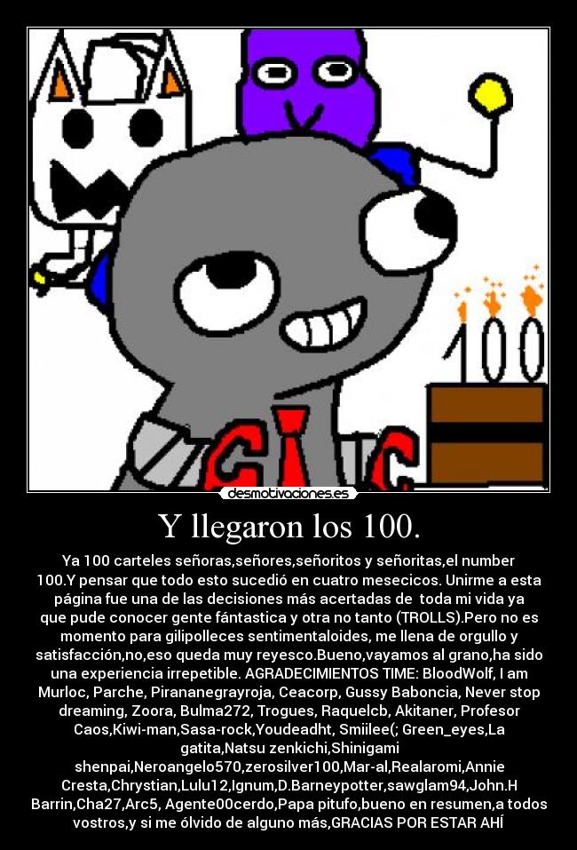 Y llegaron los 100. - Ya 100 carteles señoras,señores,señoritos y señoritas,el number
100.Y pensar que todo esto sucedió en cuatro mesecicos. Unirme a esta
página fue una de las decisiones más acertadas de toda mi vida ya
que pude conocer gente fántastica y otra no tanto (TROLLS).Pero no es
momento para gilipolleces sentimentaloides, me llena de orgullo y
satisfacción,no,eso queda muy reyesco.Bueno,vayamos al grano,ha sido
una experiencia irrepetible. AGRADECIMIENTOS TIME: BloodWolf, I am
Murloc, Parche, Pirananegrayroja, Ceacorp, Gussy Baboncia, Never stop
dreaming, Zoora, Bulma272, Trogues, Raquelcb, Akitaner, Profesor
Caos,Kiwi-man,Sasa-rock,Youdeadht, Smiilee(; Green_eyes,La
gatita,Natsu zenkichi,Shinigami
shenpai,Neroangelo570,zerosilver100,Mar-al,Realaromi,Annie
Cresta,Chrystian,Lulu12,Ignum,D.Barneypotter,sawglam94,John.H
Barrin,Cha27,Arc5, Agente00cerdo,Papa pitufo,bueno en resumen,a todos
vostros,y si me ólvido de alguno más,GRACIAS POR ESTAR AHÍ