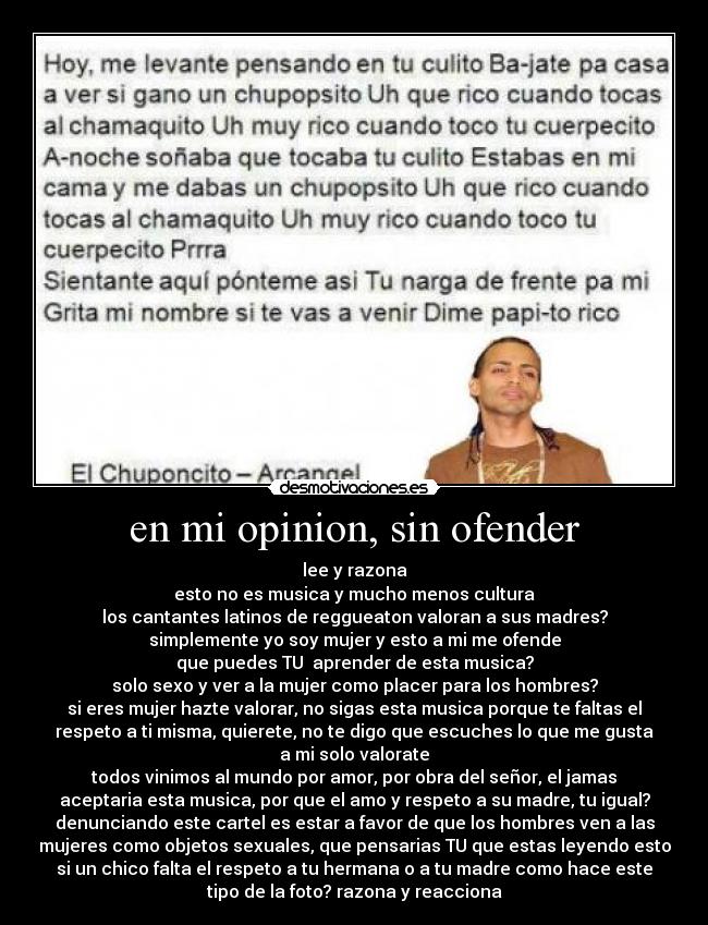 en mi opinion, sin ofender - lee y razona
esto no es musica y mucho menos cultura
los cantantes latinos de reggueaton valoran a sus madres?
simplemente yo soy mujer y esto a mi me ofende
que puedes TU aprender de esta musica?
solo sexo y ver a la mujer como placer para los hombres?
si eres mujer hazte valorar, no sigas esta musica porque te faltas el
respeto a ti misma, quierete, no te digo que escuches lo que me gusta
a mi solo valorate
todos vinimos al mundo por amor, por obra del señor, el jamas
aceptaria esta musica, por que el amo y respeto a su madre, tu igual?
denunciando este cartel es estar a favor de que los hombres ven a las
mujeres como objetos sexuales, que pensarias TU que estas leyendo esto
si un chico falta el respeto a tu hermana o a tu madre como hace este
tipo de la foto? razona y reacciona