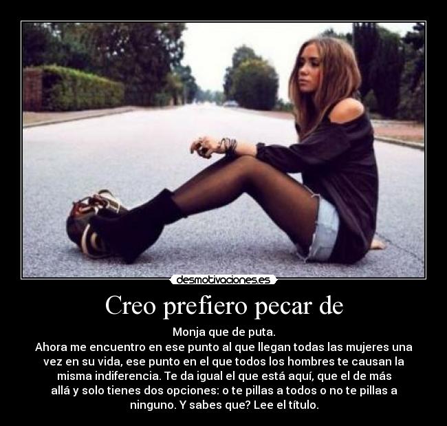 Creo prefiero pecar de - Monja que de puta.
Ahora me encuentro en ese punto al que llegan todas las mujeres una
vez en su vida, ese punto en el que todos los hombres te causan la
misma indiferencia. Te da igual el que está aquí, que el de más
allá y solo tienes dos opciones: o te pillas a todos o no te pillas a
ninguno. Y sabes que? Lee el título.