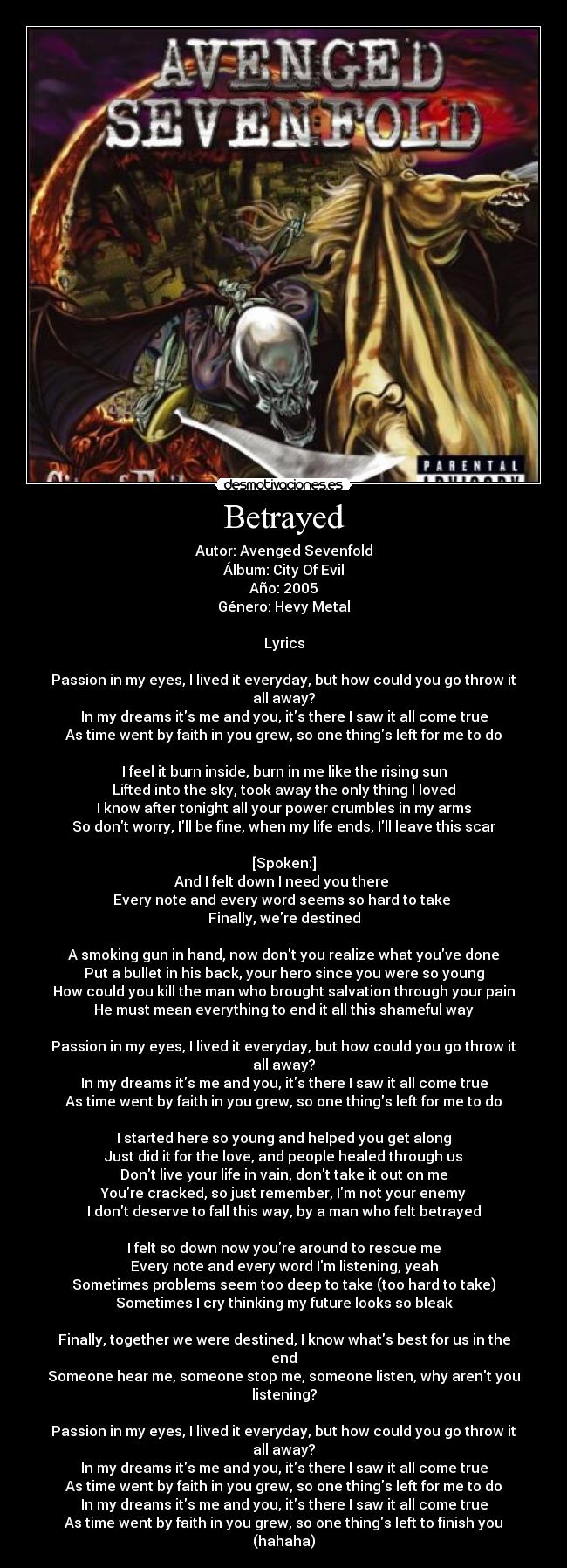 Betrayed - Autor: Avenged Sevenfold
Álbum: City Of Evil
Año: 2005
Género: Hevy Metal

Lyrics

Passion in my eyes, I lived it everyday, but how could you go throw it all away?
In my dreams its me and you, its there I saw it all come true
As time went by faith in you grew, so one things left for me to do

I feel it burn inside, burn in me like the rising sun
Lifted into the sky, took away the only thing I loved
I know after tonight all your power crumbles in my arms
So dont worry, Ill be fine, when my life ends, Ill leave this scar

[Spoken:]
And I felt down I need you there 
Every note and every word seems so hard to take 
Finally, were destined

A smoking gun in hand, now dont you realize what youve done
Put a bullet in his back, your hero since you were so young
How could you kill the man who brought salvation through your pain
He must mean everything to end it all this shameful way

Passion in my eyes, I lived it everyday, but how could you go throw it all away?
In my dreams its me and you, its there I saw it all come true
As time went by faith in you grew, so one things left for me to do

I started here so young and helped you get along
Just did it for the love, and people healed through us
Dont live your life in vain, dont take it out on me
Youre cracked, so just remember, Im not your enemy
I dont deserve to fall this way, by a man who felt betrayed

I felt so down now youre around to rescue me
Every note and every word Im listening, yeah
Sometimes problems seem too deep to take (too hard to take)
Sometimes I cry thinking my future looks so bleak

Finally, together we were destined, I know whats best for us in the end
Someone hear me, someone stop me, someone listen, why arent you listening?

Passion in my eyes, I lived it everyday, but how could you go throw it all away?
In my dreams its me and you, its there I saw it all come true
As time went by faith in you grew, so one things left for me to do
In my dreams its me and you, its there I saw it all come true
As time went by faith in you grew, so one things left to finish you (hahaha)