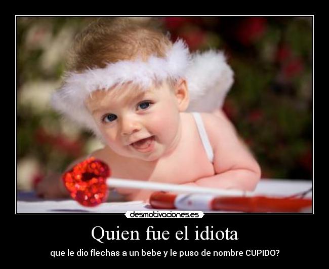 Quien fue el idiota - que le dio flechas a un bebe y le puso de nombre CUPIDO?