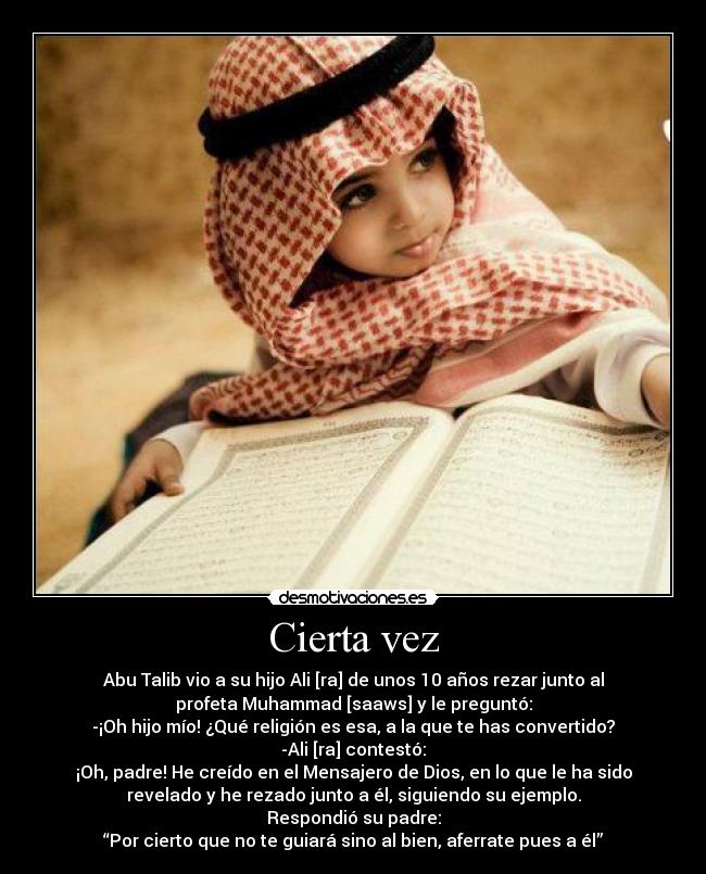 Cierta vez - Abu Talib vio a su hijo Ali [ra] de unos 10 años rezar junto al
profeta Muhammad [saaws] y le preguntó:
-¡Oh hijo mío! ¿Qué religión es esa, a la que te has convertido?
-Ali [ra] contestó:
¡Oh, padre! He creído en el Mensajero de Dios, en lo que le ha sido
revelado y he rezado junto a él, siguiendo su ejemplo.
Respondió su padre:
“Por cierto que no te guiará sino al bien, aferrate pues a él”