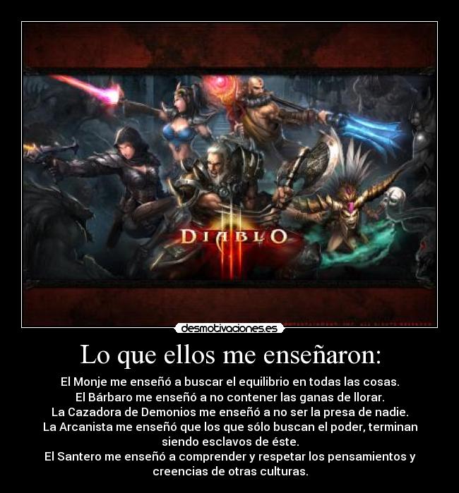 Lo que ellos me enseñaron: - El Monje me enseñó a buscar el equilibrio en todas las cosas.
El Bárbaro me enseñó a no contener las ganas de llorar.
La Cazadora de Demonios me enseñó a no ser la presa de nadie.
La Arcanista me enseñó que los que sólo buscan el poder, terminan
siendo esclavos de éste.
El Santero me enseñó a comprender y respetar los pensamientos y
creencias de otras culturas.