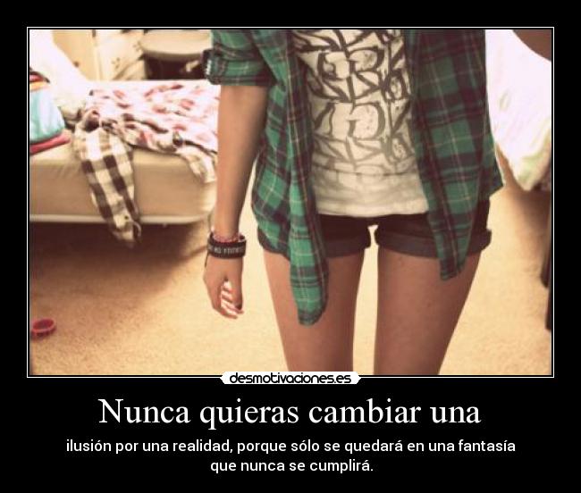 Nunca quieras cambiar una - ilusión por una realidad, porque sólo se quedará en una fantasía
que nunca se cumplirá.