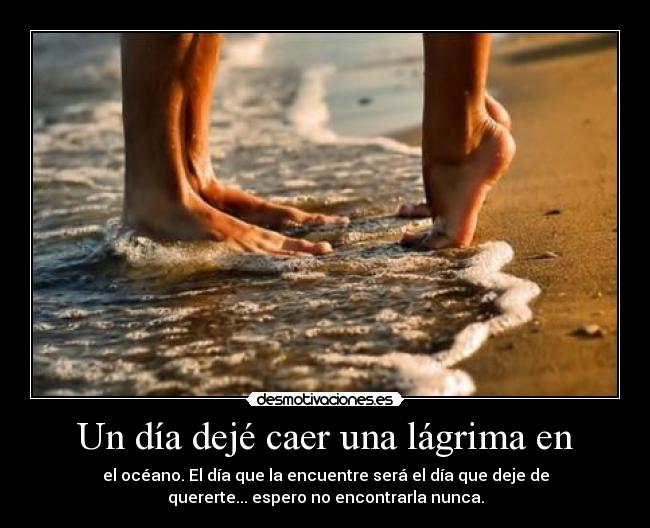 Un día dejé caer una lágrima en - el océano. El día que la encuentre será el día que deje de
quererte... espero no encontrarla nunca.