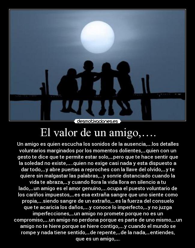 El valor de un amigo,…. - Un amigo es quien escucha los sonidos de la ausencia,….los detalles
voluntarios marginados por los momentos dolientes,…quien con un
gesto te dice que te permite estar solo,…pero que te hace sentir que
la soledad no existe,…..quien no exige casi nada y esta dispuesto a
dar todo,…y abre puertas a reproches con la llave del olvido,…y te
quiere sin malgastar las palabras,…y sonríe distanciado cuando la
vida te abraza,…y cuando llora la vida llora en silencio a tu
lado,…un amigo es el amor genuino,….ocupa el puesto voluntario de
los cariños impuestos,…es esa extraña sangre que uno siente como
propia,….siendo sangre de un extraño,…es la fuerza del consuelo
que te acaricia los daños,….y conoce lo imperfecto,…y no juzga
imperfecciones,…un amigo no promete porque no es un
compromiso,….un amigo no perdona porque es parte de uno mismo,…un
amigo no te hiere porque se hiere contigo,….y cuando el mundo se
rompe y nada tiene sentido,…de repente,…de la nada,…entiendes,
que es un amigo,….