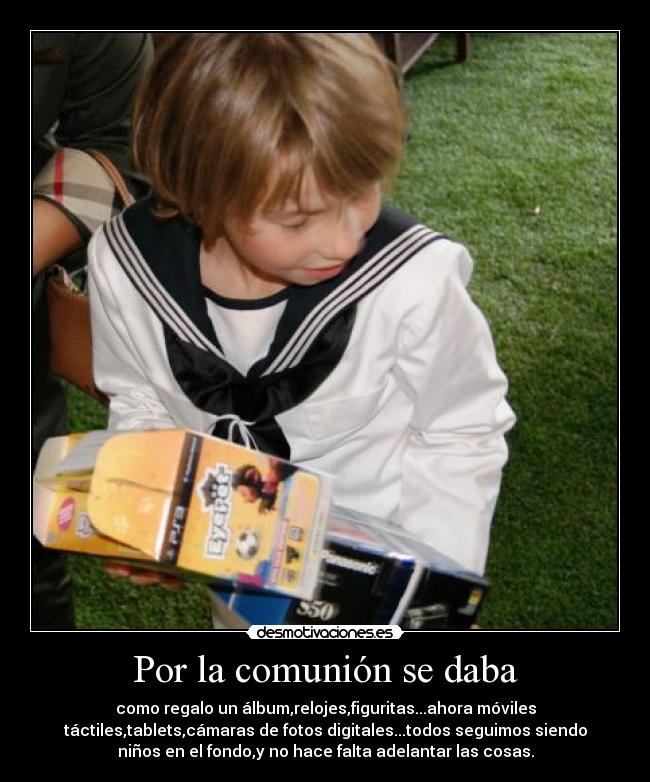 Por la comunión se daba - como regalo un álbum,relojes,figuritas...ahora móviles
táctiles,tablets,cámaras de fotos digitales...todos seguimos siendo
niños en el fondo,y no hace falta adelantar las cosas.
