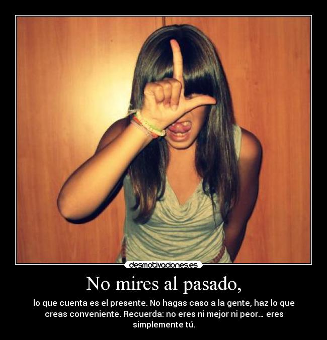 No mires al pasado, - lo que cuenta es el presente. No hagas caso a la gente, haz lo que
creas conveniente. Recuerda: no eres ni mejor ni peor… eres
simplemente tú.