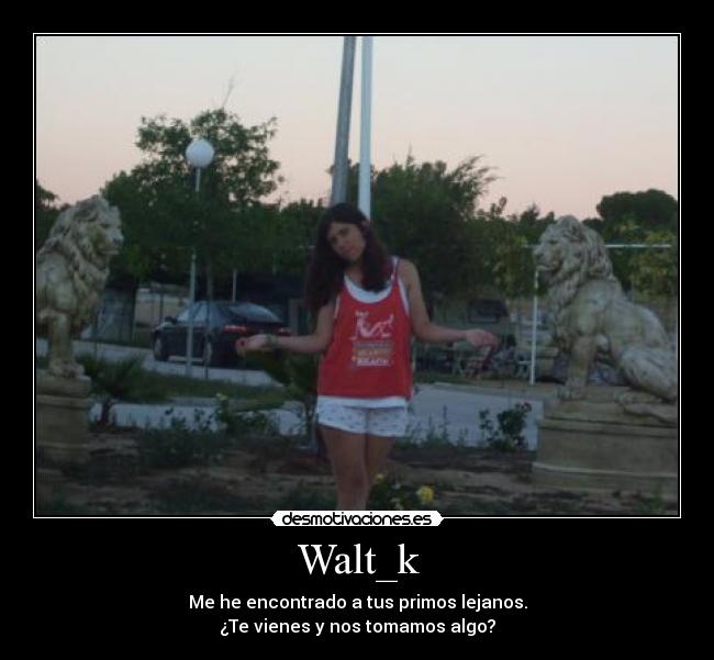 Walt_k - Me he encontrado a tus primos lejanos.
¿Te vienes y nos tomamos algo?