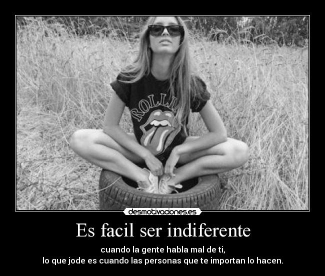 Es facil ser indiferente - cuando la gente habla mal de ti,
lo que jode es cuando las personas que te importan lo hacen.