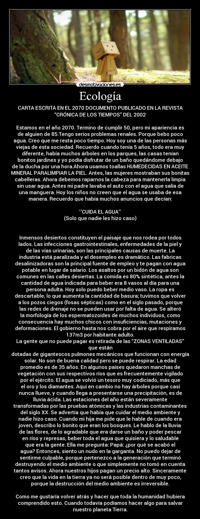 Ecología - CARTA ESCRITA EN EL 2070 DOCUMENTO PUBLICADO EN LA REVISTA
“CRÓNICA DE LOS TIEMPOS” DEL 2002
 
Estamos en el año 2070. Termino de cumplir 50, pero mi apariencia es
de alguien de 85.Tengo serios problemas renales. Porque bebo poco
agua. Creo que me resta poco tiempo. Hoy soy una de las personas más
viejas de esta sociedad. Recuerdo cuando tenía 5 años, todo era muy
diferente, había muchos árboles en los parques, las casas tenían
bonitos jardines y yo podía disfrutar de un baño quedándome debajo
de la ducha por una hora.Ahora usamos toallas HUMEDECIDAS EN ACEITE
MINERAL PARALIMPIAR LA PIEL. Antes, las mujeres mostraban sus bonitas
cabelleras. Ahora debemos raparnos la cabeza para mantenerla limpia
sin usar agua. Antes mi padre lavaba el auto con el agua que salía de
una manguera. Hoy los niños no creen que el agua se usaba de esa
manera. Recuerdo que había muchos anuncios que decían:

‘’CUIDA EL AGUA’’
(Solo que nadie les hizo caso)
 
 
Inmensos desiertos constituyen el paisaje que nos rodea por todos
lados. Las infecciones gastrointestinales, enfermedades de la piel y
de las vías urinarias, son las principales causas de muerte. La
industria está paralizada y el desempleo es dramático. Las fabricas
desalinizadoras son la principal fuente de empleo y te pagan con agua
potable en lugar de salario. Los asaltos por un bidón de agua son
comunes en las calles desiertas. La comida es 80% sintética, antes la
cantidad de agua indicada para beber era 8 vasos al día para una
persona adulta. Hoy solo puedo beber medio vaso. La ropa es
descartable, lo que aumenta la cantidad de basura; tuvimos que volver
a los pozos ciegos (fosas sépticas) como en el siglo pasado, porque
las redes de drenaje no se pueden usar por falta de agua. Se alteró
la morfología de los espermatozoides de muchos individuos, como
consecuencia hay muchos chicos con insuficiencias, mutaciones y
deformaciones. El gobierno hasta nos cobra por el aire que respiramos
137m3 por habitante adulto.
La gente que no puede pagar es retirada de las “ZONAS VENTILADAS”
que están
dotadas de gigantescos pulmones mecánicos que funcionan con energía
solar. No son de buena calidad pero se puede respirar. La edad
promedio es de 35 años. En algunos países quedaron manchas de
vegetación con sus respectivos ríos que es frecuentemente vigilado
por el ejército. El agua se volvió un tesoro muy codiciado, más que
el oro y los diamantes. Aquí en cambio no hay árboles porque casi
nunca llueve, y cuando llega a presentarse una precipitación, es de
lluvia ácida. Las estaciones del año están severamente
transformadas por las pruebas atómicas y las industrias contaminantes
del siglo XX. Se advertía que había que cuidar el medio ambiente y
nadie hizo caso. Cuando mi hija me pide que le hable de cuando era
joven, describo lo bonito que eran los bosques. Le hablo de la lluvia
de las flores, de lo agradable que era darse un baño y poder pescar
en ríos y represas, beber toda el agua que quisiera y lo saludable
que era la gente. Ella me pregunta: Papá: ¿por qué se acabó el
agua? Entonces, siento un nudo en la garganta. No puedo dejar de
sentirme culpable, porque pertenezco a la generación que terminó
destruyendo el medio ambiente o que simplemente no tomó en cuenta
tantos avisos. Ahora nuestros hijos pagan un precio alto. Sinceramente
creo que la vida en la tierra ya no será posible dentro de muy poco,
porque la destrucción del medio ambiente es irreversible.
 
Como me gustaría volver atrás y hacer que toda la humanidad hubiera
comprendido esto. Cuando todavía podíamos hacer algo para salvar
nuestro planeta Tierra.