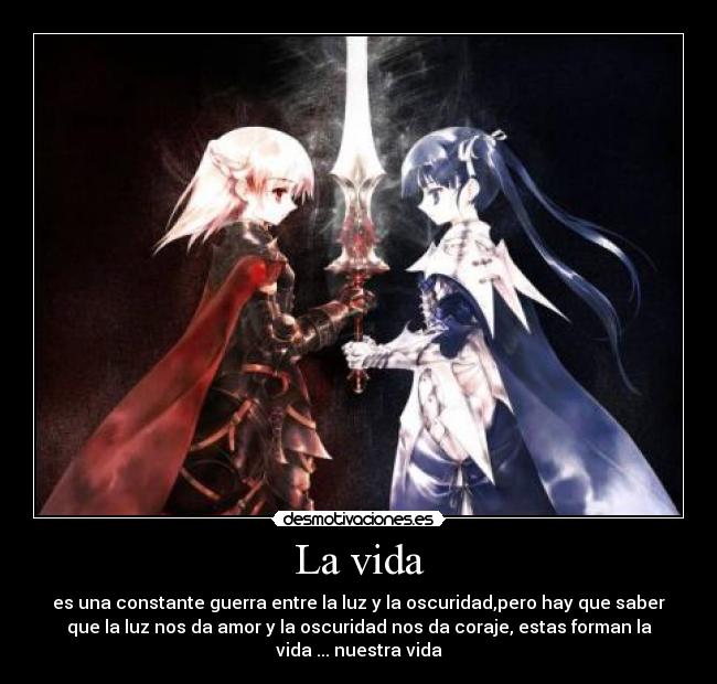 La vida - es una constante guerra entre la luz y la oscuridad,pero hay que saber
que la luz nos da amor y la oscuridad nos da coraje, estas forman la
vida ... nuestra vida