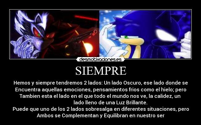 SIEMPRE - Hemos y siempre tendremos 2 lados: Un lado Oscuro, ese lado donde se
Encuentra aquellas emociones, pensamientos frios como el hielo; pero
Tambien esta el lado en el que todo el mundo nos ve, la calidez, un
lado lleno de una Luz Brillante.
Puede que uno de los 2 lados sobresalga en diferentes situaciones, pero
Ambos se Complementan y Equilibran en nuestro ser