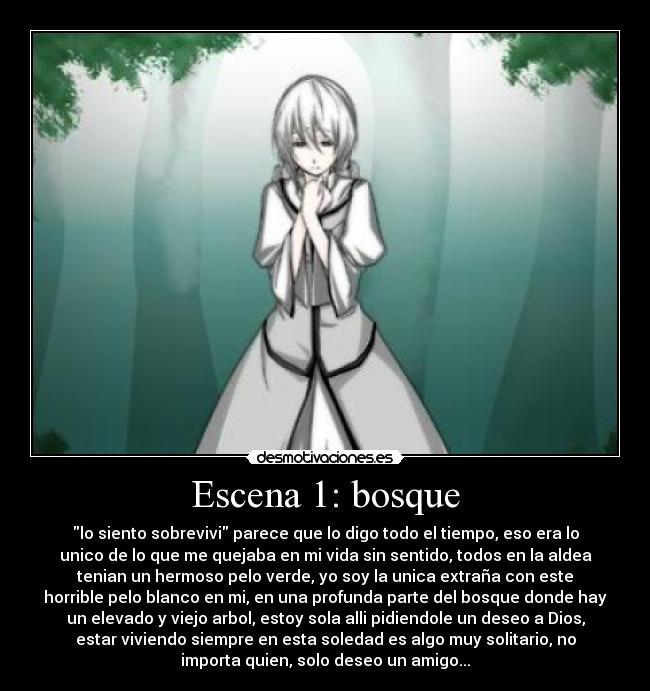Escena 1: bosque - lo siento sobrevivi parece que lo digo todo el tiempo, eso era lo
unico de lo que me quejaba en mi vida sin sentido, todos en la aldea
tenian un hermoso pelo verde, yo soy la unica extraña con este
horrible pelo blanco en mi, en una profunda parte del bosque donde hay
un elevado y viejo arbol, estoy sola alli pidiendole un deseo a Dios,
estar viviendo siempre en esta soledad es algo muy solitario, no
importa quien, solo deseo un amigo...