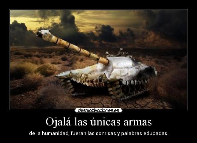 Ojalá las únicas armas - de la humanidad, fueran las sonrisas y palabras educadas.