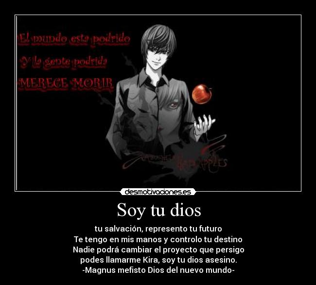 Soy tu dios - tu salvación, represento tu futuro
Te tengo en mis manos y controlo tu destino
Nadie podrá cambiar el proyecto que persigo
podes llamarme Kira, soy tu dios asesino.
-Magnus mefisto Dios del nuevo mundo-