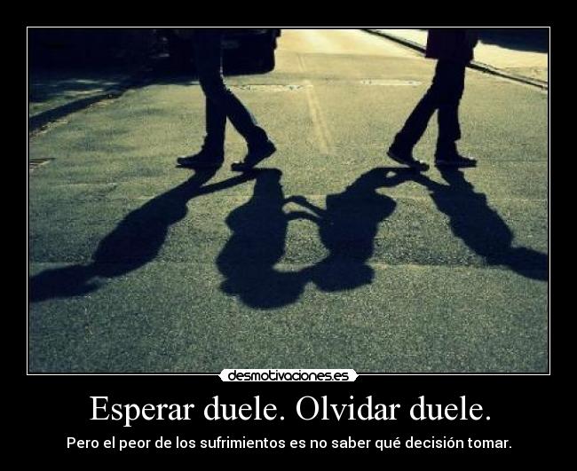 Esperar duele. Olvidar duele. - Pero el peor de los sufrimientos es no saber qué decisión tomar.