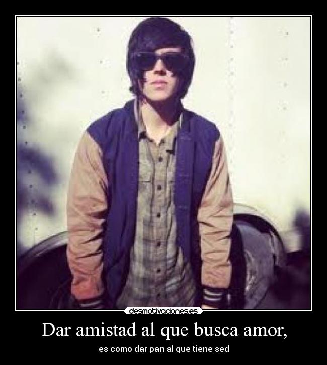 Dar amistad al que busca amor, - es como dar pan al que tiene sed