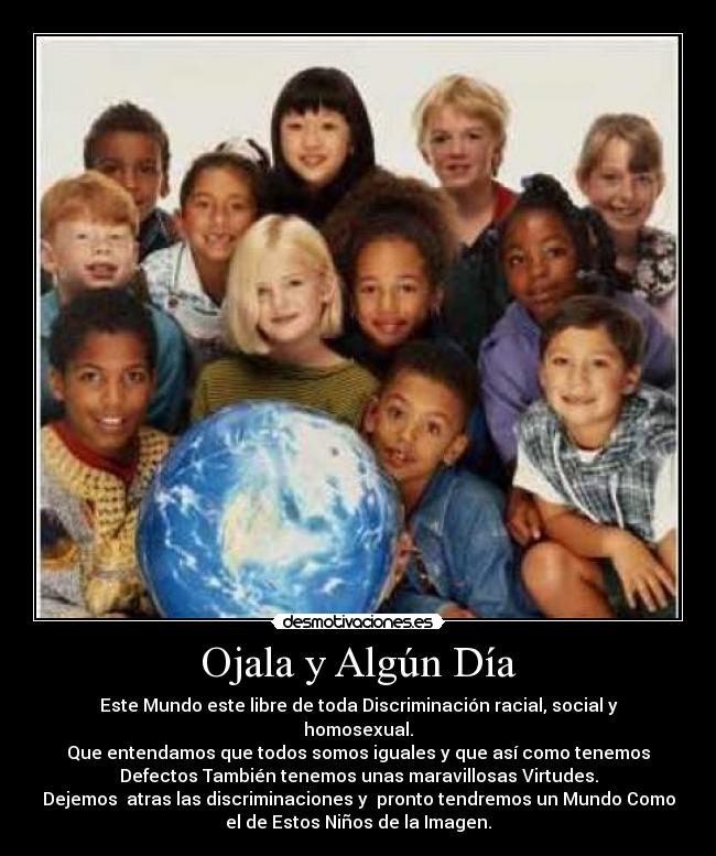 Ojala y Algún Día - Este Mundo este libre de toda Discriminación racial, social y
homosexual.
Que entendamos que todos somos iguales y que así como tenemos
Defectos También tenemos unas maravillosas Virtudes.
Dejemos atras las discriminaciones y pronto tendremos un Mundo Como
el de Estos Niños de la Imagen.