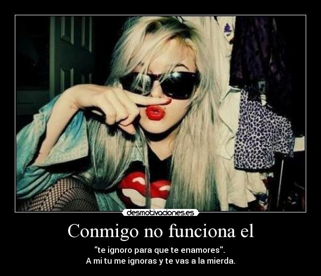 Conmigo no funciona el - te ignoro para que te enamores.
A mi tu me ignoras y te vas a la mierda.
