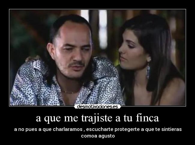 a que me trajiste a tu finca - a no pues a que charlaramos , escucharte protegerte a que te sintieras comoa agusto
