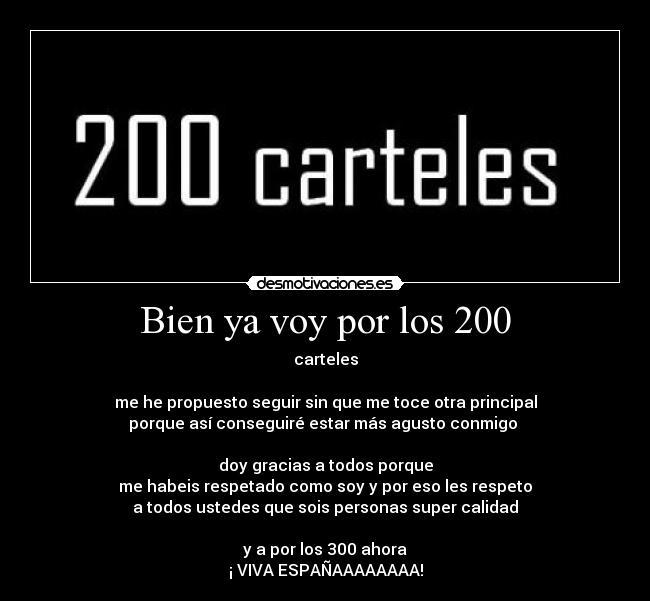 Bien ya voy por los 200 - carteles
me he propuesto seguir sin que me toce otra principal
porque así conseguiré estar más agusto conmigo
doy gracias a todos porque
me habeis respetado como soy y por eso les respeto
a todos ustedes que sois personas super calidad
y a por los 300 ahora
¡ VIVA ESPAÑAAAAAAAA!