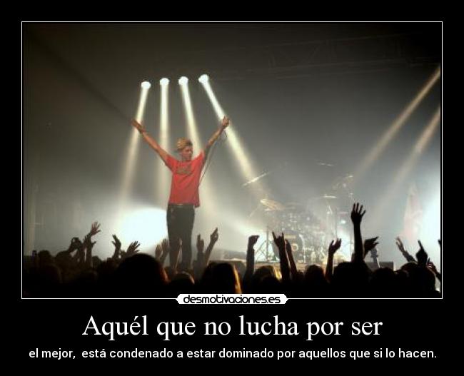 Aquél que no lucha por ser - el mejor,  está condenado a estar dominado por aquellos que si lo hacen.