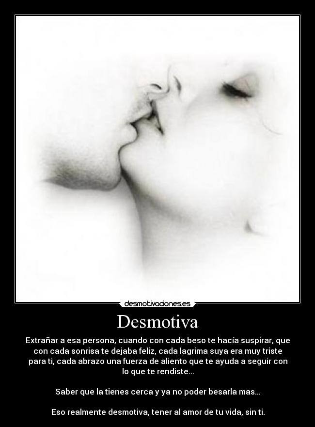 Desmotiva - Extrañar a esa persona, cuando con cada beso te hacía suspirar, que
con cada sonrisa te dejaba feliz, cada lagrima suya era muy triste
para ti, cada abrazo una fuerza de aliento que te ayuda a seguir con
lo que te rendiste...
Saber que la tienes cerca y ya no poder besarla mas...
Eso realmente desmotiva, tener al amor de tu vida, sin ti.