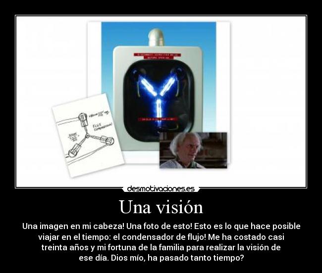 Una visión - Una imagen en mi cabeza! Una foto de esto! Esto es lo que hace posible
viajar en el tiempo: el condensador de flujo! Me ha costado casi
treinta años y mi fortuna de la familia para realizar la visión de
ese día. Dios mío, ha pasado tanto tiempo?
