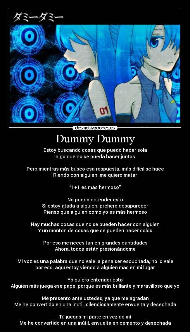 Dummy Dummy - Estoy buscando cosas que puedo hacer sola
algo que no se pueda hacer juntos
Pero mientras más busco esa respuesta, más difícil se hace
Riendo con alguien, me quiero matar
“1+1 es más hermoso”
No puedo entender esto
Si estoy atada a alguien, prefiero desaparecer
Pienso que alguien como yo es más hermoso
Hay muchas cosas que no se pueden hacer con alguien
Y un montón de cosas que se pueden hacer solos
Por eso me necesitan en grandes cantidades
Ahora, todos están presionándome
Mi voz es una palabra que no vale la pena ser escuchada, no lo vale
por eso, aquí estoy viendo a alguien más en mi lugar
Yo quiero entender esto
Alguien más juega ese papel porque es más brillante y maravilloso que yo
Me presento ante ustedes, ya que me agradan
Me he convertido en una inútil, silenciosamente envuelta y desechada
Tú juegas mi parte en vez de mí
Me he convertido en una inútil, envuelta en cemento y desechada
