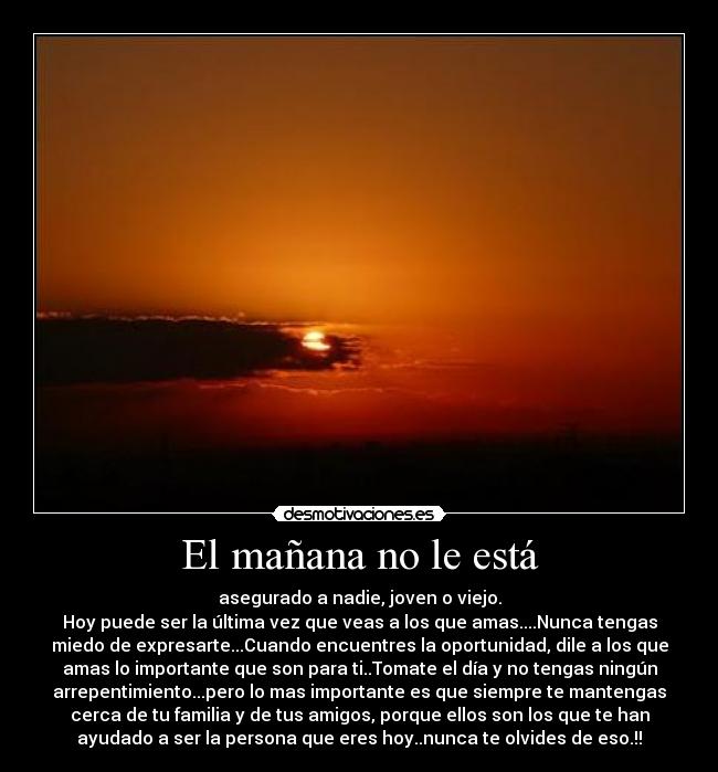 El mañana no le está - asegurado a nadie, joven o viejo.
Hoy puede ser la última vez que veas a los que amas....Nunca tengas
miedo de expresarte...Cuando encuentres la oportunidad, dile a los que
amas lo importante que son para ti..Tomate el día y no tengas ningún
arrepentimiento...pero lo mas importante es que siempre te mantengas
cerca de tu familia y de tus amigos, porque ellos son los que te han
ayudado a ser la persona que eres hoy..nunca te olvides de eso.!!