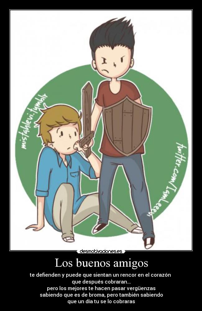 Los buenos amigos - te defienden y puede que sientan un rencor en el corazón
que después cobraran...
pero los mejores te hacen pasar vergüenzas
sabiendo que es de broma, pero también sabiendo
que un día tu se lo cobraras