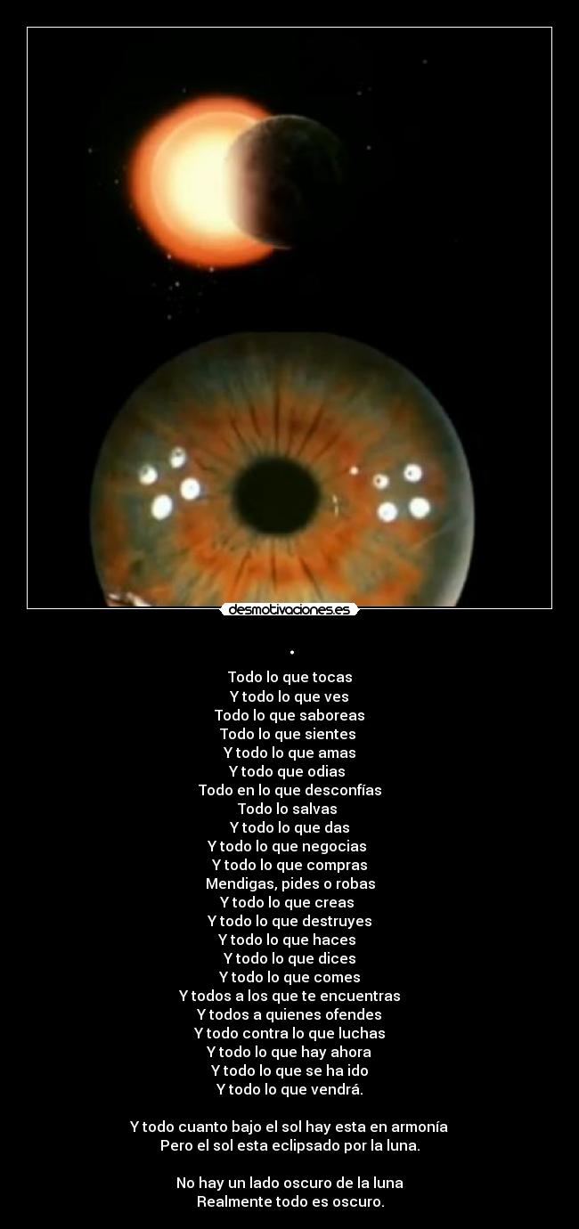 . - Todo lo que tocas
Y todo lo que ves
Todo lo que saboreas
Todo lo que sientes 
Y todo lo que amas
Y todo que odias 
Todo en lo que desconfías
Todo lo salvas 
Y todo lo que das
Y todo lo que negocias 
Y todo lo que compras
Mendigas, pides o robas
Y todo lo que creas 
Y todo lo que destruyes
Y todo lo que haces 
Y todo lo que dices
Y todo lo que comes
Y todos a los que te encuentras
Y todos a quienes ofendes
Y todo contra lo que luchas
Y todo lo que hay ahora
Y todo lo que se ha ido
Y todo lo que vendrá.

Y todo cuanto bajo el sol hay esta en armonía
Pero el sol esta eclipsado por la luna.

No hay un lado oscuro de la luna
Realmente todo es oscuro.