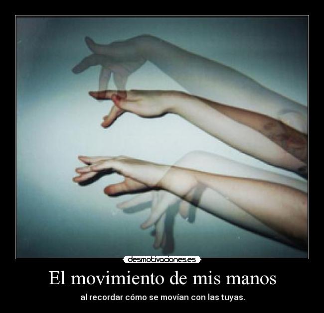 El movimiento de mis manos - al recordar cómo se movían con las tuyas.