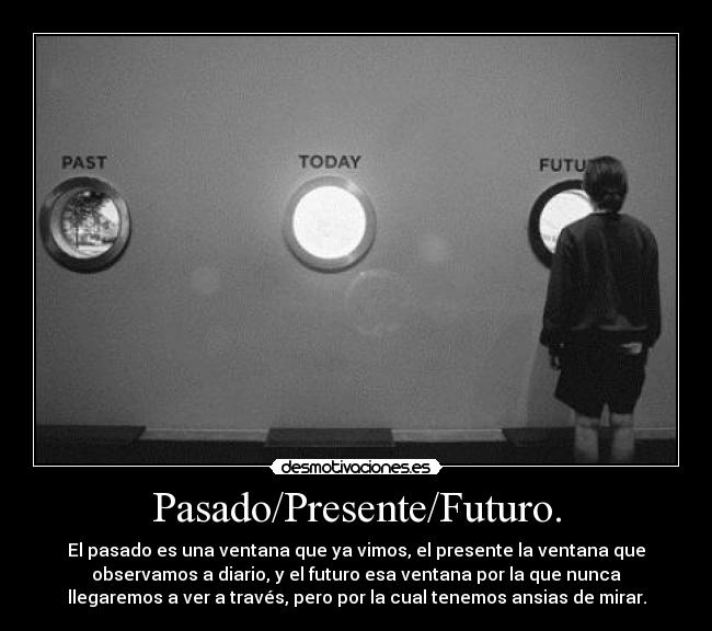 Pasado/Presente/Futuro. - El pasado es una ventana que ya vimos, el presente la ventana que
observamos a diario, y el futuro esa ventana por la que nunca
llegaremos a ver a través, pero por la cual tenemos ansias de mirar.