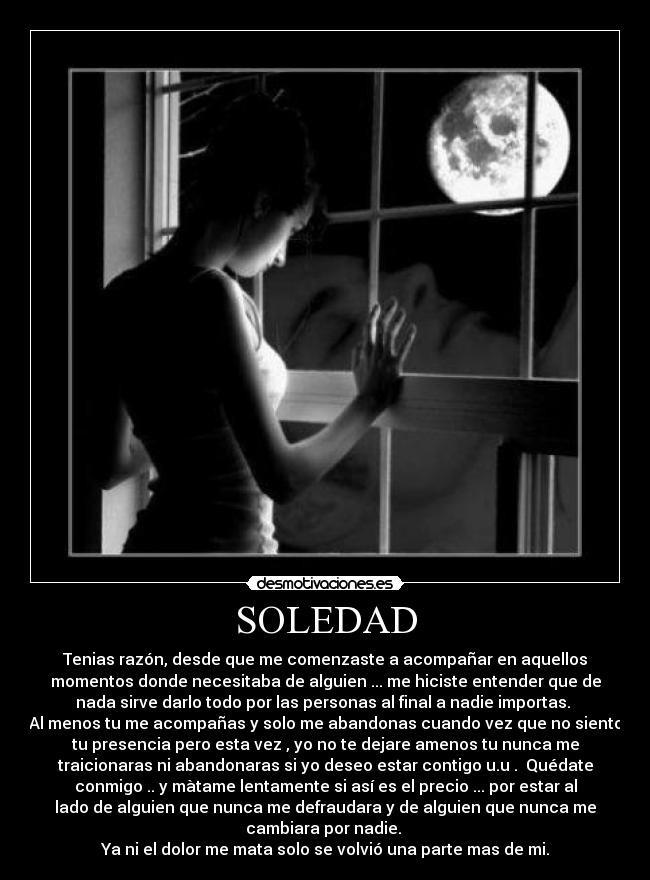 SOLEDAD - Tenias razón, desde que me comenzaste a acompañar en aquellos
momentos donde necesitaba de alguien ... me hiciste entender que de
nada sirve darlo todo por las personas al final a nadie importas.
Al menos tu me acompañas y solo me abandonas cuando vez que no siento
tu presencia pero esta vez , yo no te dejare amenos tu nunca me
traicionaras ni abandonaras si yo deseo estar contigo u.u . Quédate
conmigo .. y màtame lentamente si así es el precio ... por estar al
lado de alguien que nunca me defraudara y de alguien que nunca me
cambiara por nadie.
Ya ni el dolor me mata solo se volvió una parte mas de mi.