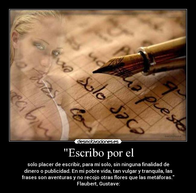 Escribo por el - solo placer de escribir, para mí solo, sin ninguna finalidad de
dinero o publicidad. En mi pobre vida, tan vulgar y tranquila, las
frases son aventuras y no recojo otras flores que las metáforas.
Flaubert, Gustave: