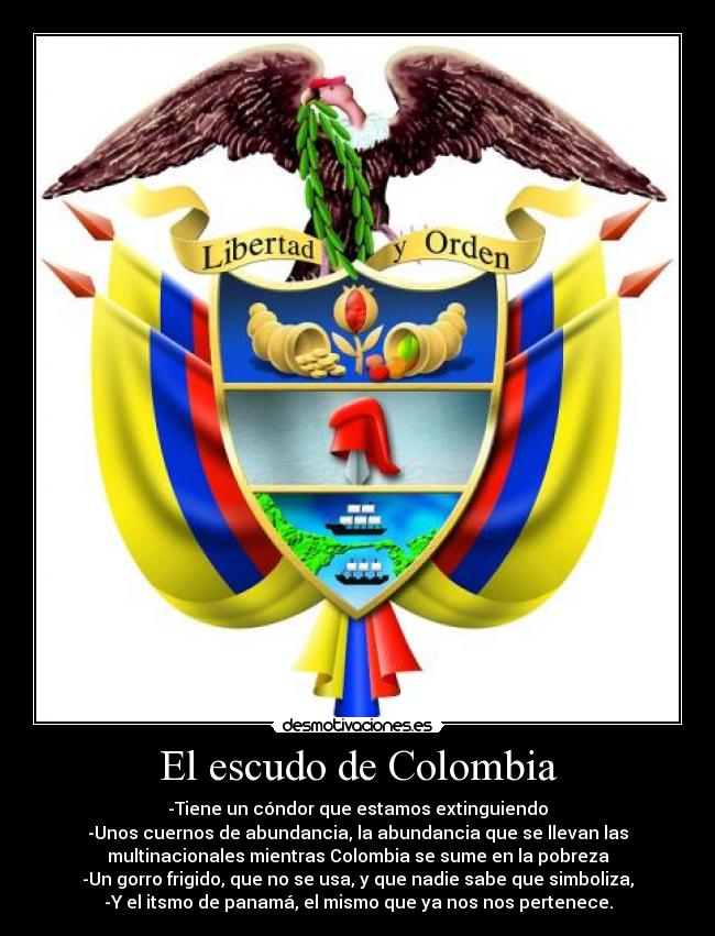 El escudo de Colombia - -Tiene un cóndor que estamos extinguiendo
-Unos cuernos de abundancia, la abundancia que se llevan las
multinacionales mientras Colombia se sume en la pobreza
-Un gorro frigido, que no se usa, y que nadie sabe que simboliza,
-Y el itsmo de panamá, el mismo que ya nos nos pertenece.