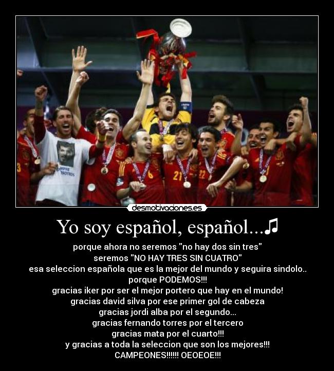 Yo soy español, español...♫ - porque ahora no seremos no hay dos sin tres
seremos NO HAY TRES SIN CUATRO
esa seleccion española que es la mejor del mundo y seguira sindolo..
porque PODEMOS!!!
gracias iker por ser el mejor portero que hay en el mundo!
gracias david silva por ese primer gol de cabeza
gracias jordi alba por el segundo...
gracias fernando torres por el tercero
gracias mata por el cuarto!!!
y gracias a toda la seleccion que son los mejores!!!
CAMPEONES!!!!!! OEOEOE!!!