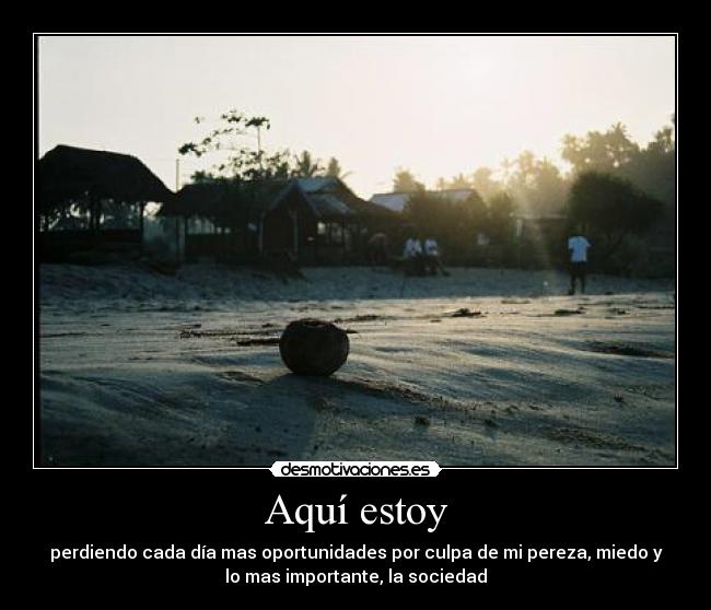 Aquí estoy - perdiendo cada día mas oportunidades por culpa de mi pereza, miedo y
lo mas importante, la sociedad