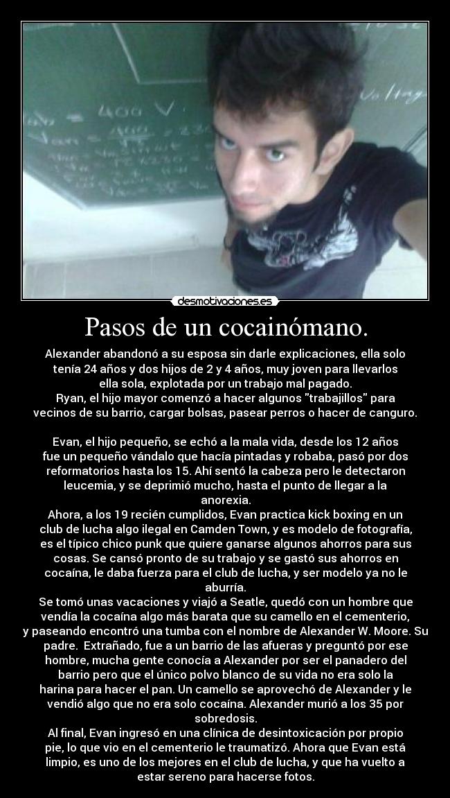 Pasos de un cocainómano. - Alexander abandonó a su esposa sin darle explicaciones, ella solo
tenía 24 años y dos hijos de 2 y 4 años, muy joven para llevarlos
ella sola, explotada por un trabajo mal pagado.
Ryan, el hijo mayor comenzó a hacer algunos trabajillos para
vecinos de su barrio, cargar bolsas, pasear perros o hacer de canguro.

Evan, el hijo pequeño, se echó a la mala vida, desde los 12 años
fue un pequeño vándalo que hacía pintadas y robaba, pasó por dos
reformatorios hasta los 15. Ahí sentó la cabeza pero le detectaron
leucemia, y se deprimió mucho, hasta el punto de llegar a la
anorexia.
Ahora, a los 19 recién cumplidos, Evan practica kick boxing en un
club de lucha algo ilegal en Camden Town, y es modelo de fotografía,
es el típico chico punk que quiere ganarse algunos ahorros para sus
cosas. Se cansó pronto de su trabajo y se gastó sus ahorros en
cocaína, le daba fuerza para el club de lucha, y ser modelo ya no le
aburría.
Se tomó unas vacaciones y viajó a Seatle, quedó con un hombre que
vendía la cocaína algo más barata que su camello en el cementerio,
y paseando encontró una tumba con el nombre de Alexander W. Moore. Su
padre.  Extrañado, fue a un barrio de las afueras y preguntó por ese
hombre, mucha gente conocía a Alexander por ser el panadero del
barrio pero que el único polvo blanco de su vida no era solo la
harina para hacer el pan. Un camello se aprovechó de Alexander y le
vendió algo que no era solo cocaína. Alexander murió a los 35 por
sobredosis.
Al final, Evan ingresó en una clínica de desintoxicación por propio
pie, lo que vio en el cementerio le traumatizó. Ahora que Evan está
limpio, es uno de los mejores en el club de lucha, y que ha vuelto a
estar sereno para hacerse fotos.